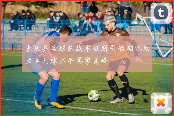 重庆乒乓球队战术创新引领潮流助力乒乓球水平再攀高峰