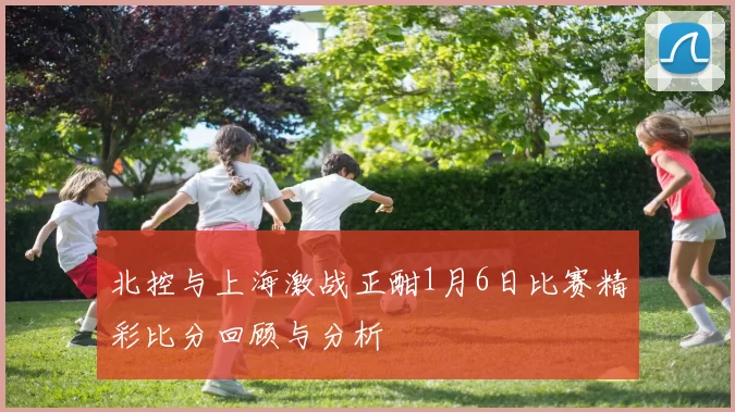 北控与上海激战正酣1月6日比赛精彩比分回顾与分析