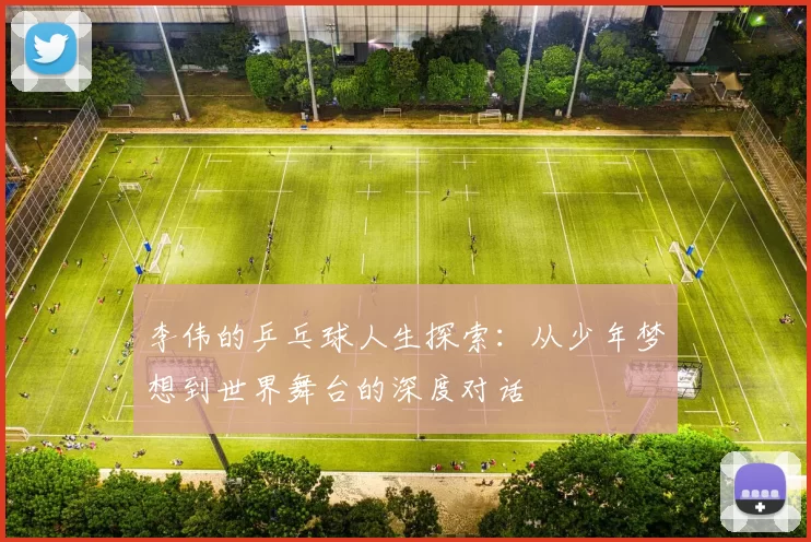 李伟的乒乓球人生探索：从少年梦想到世界舞台的深度对话