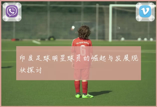 印度足球明星球员的崛起与发展现状探讨