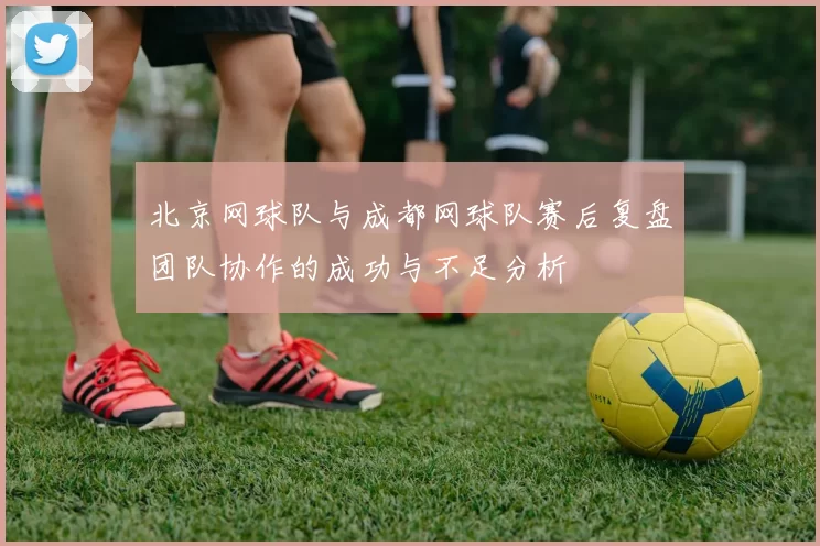 北京网球队与成都网球队赛后复盘团队协作的成功与不足分析