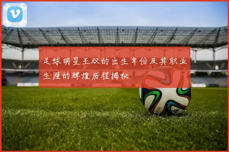 足球明星王双的出生年份及其职业生涯的辉煌历程揭秘