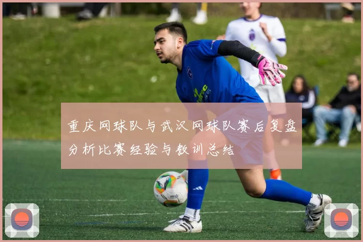 重庆网球队与武汉网球队赛后复盘分析比赛经验与教训总结
