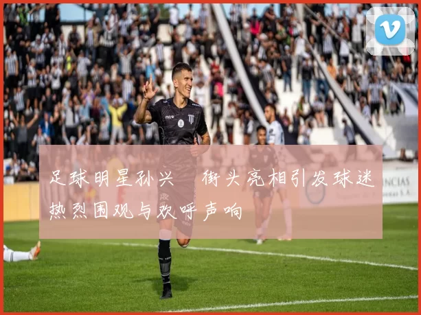 足球明星孙兴慜街头亮相引发球迷热烈围观与欢呼声响