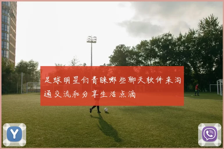 足球明星们青睐哪些聊天软件来沟通交流和分享生活点滴