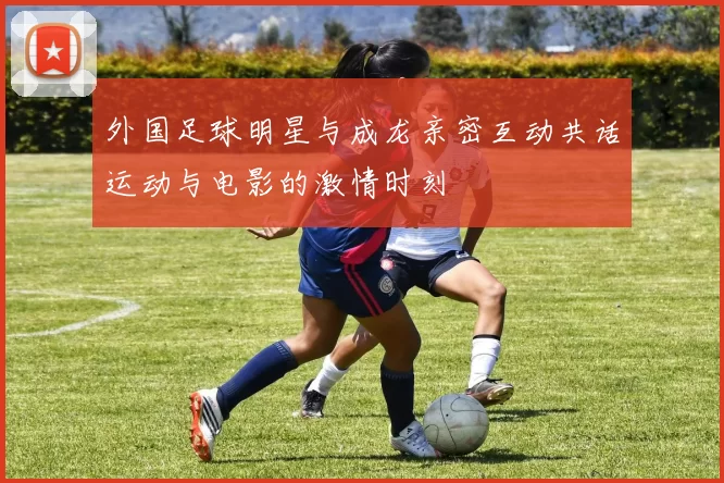 外国足球明星与成龙亲密互动共话运动与电影的激情时刻