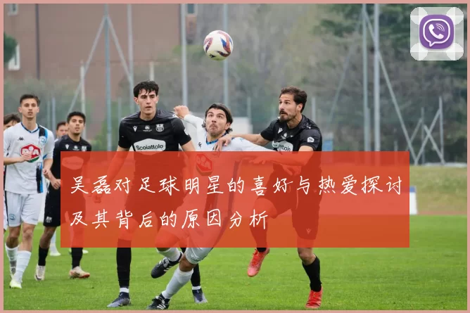 吴磊对足球明星的喜好与热爱探讨及其背后的原因分析