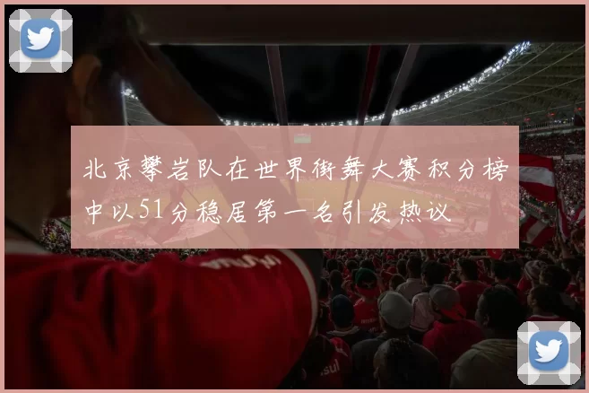 北京攀岩队在世界街舞大赛积分榜中以51分稳居第一名引发热议