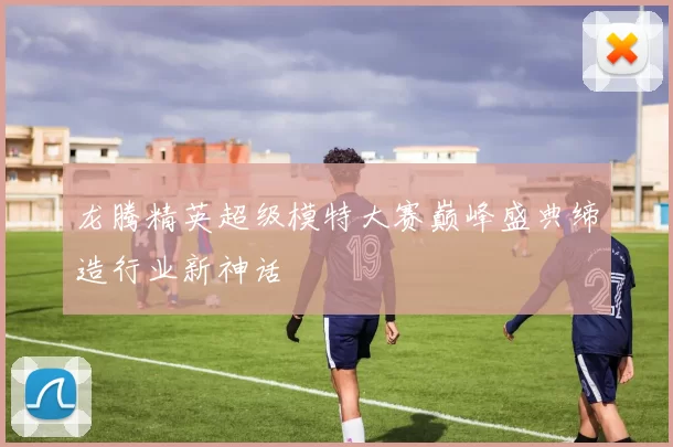 龙腾精英超级模特大赛巅峰盛典缔造行业新神话