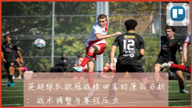 英超球队欧冠战绩回落的原因分析：战术调整与赛程压力
