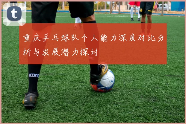 重庆乒乓球队个人能力深度对比分析与发展潜力探讨