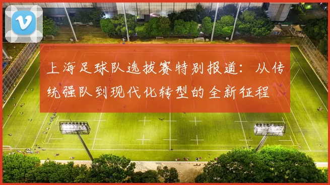 上海足球队选拔赛特别报道：从传统强队到现代化转型的全新征程