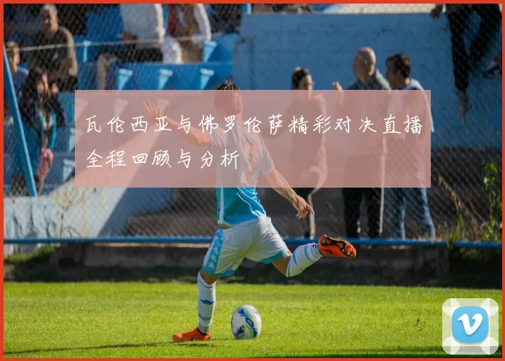 瓦伦西亚与佛罗伦萨精彩对决直播全程回顾与分析