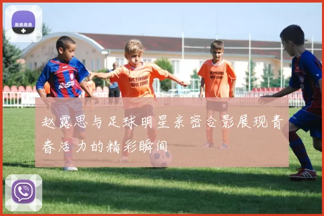 赵露思与足球明星亲密合影展现青春活力的精彩瞬间