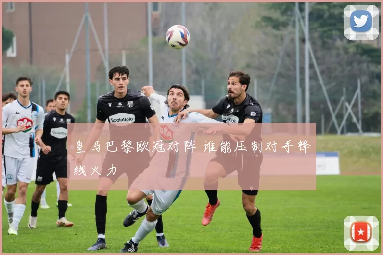 皇马巴黎欧冠对阵 谁能压制对手锋线火力