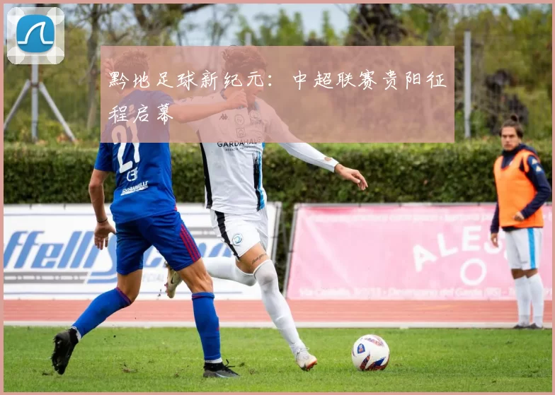 黔地足球新纪元：中超联赛贵阳征程启幕