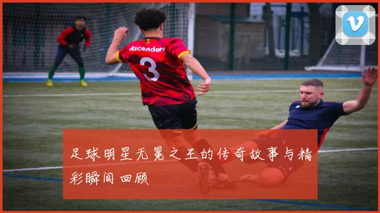 足球明星无冕之王的传奇故事与精彩瞬间回顾