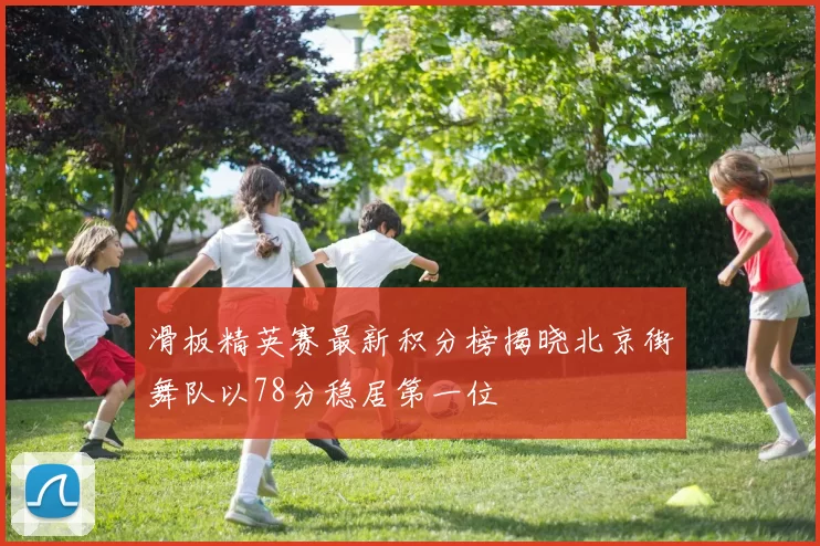 滑板精英赛最新积分榜揭晓北京街舞队以78分稳居第一位