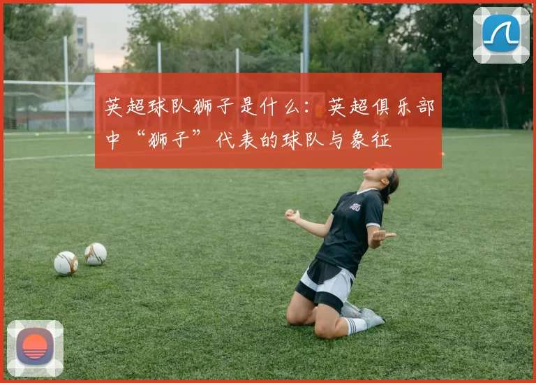 英超球队狮子是什么：英超俱乐部中“狮子”代表的球队与象征