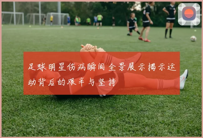 足球明星伤病瞬间全景展示揭示运动背后的艰辛与坚持