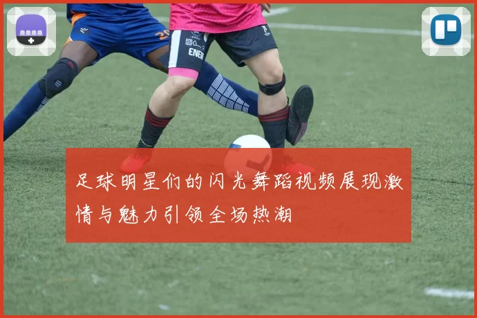 足球明星们的闪光舞蹈视频展现激情与魅力引领全场热潮