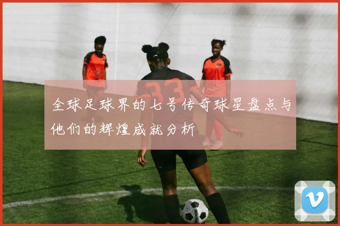 全球足球界的七号传奇球星盘点与他们的辉煌成就分析