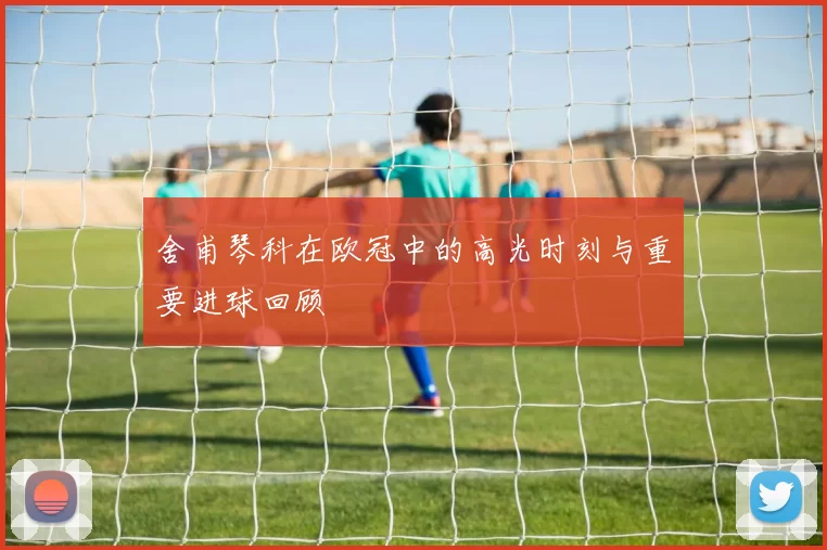 舍甫琴科在欧冠中的高光时刻与重要进球回顾