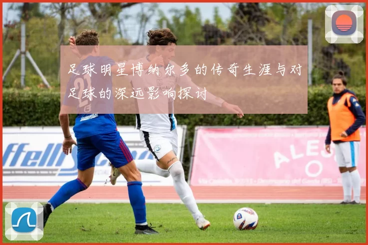 足球明星博纳尔多的传奇生涯与对足球的深远影响探讨