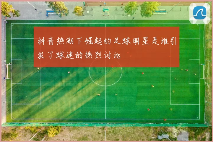 抖音热潮下崛起的足球明星是谁引发了球迷的热烈讨论