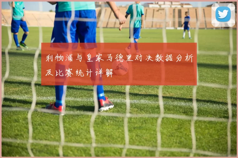 利物浦与皇家马德里对决数据分析及比赛统计详解