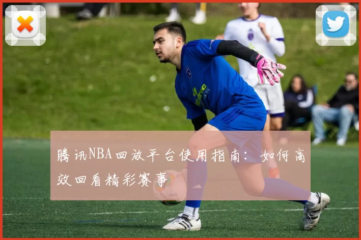 腾讯NBA回放平台使用指南：如何高效回看精彩赛事