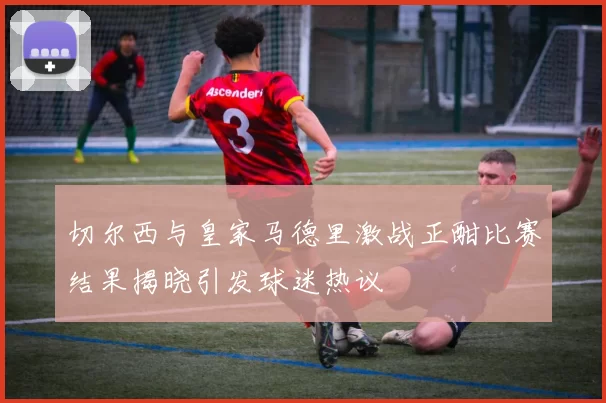 切尔西与皇家马德里激战正酣比赛结果揭晓引发球迷热议