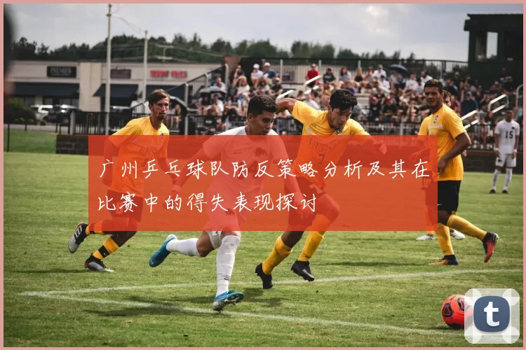 广州乒乓球队防反策略分析及其在比赛中的得失表现探讨