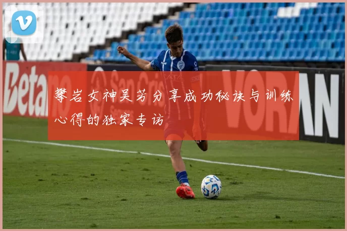 攀岩女神吴芳分享成功秘诀与训练心得的独家专访
