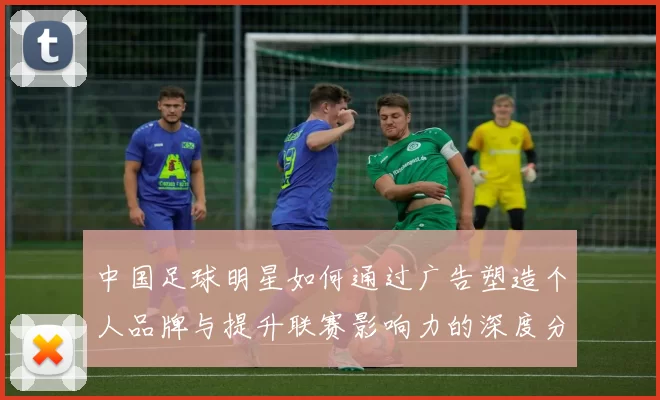 中国足球明星如何通过广告塑造个人品牌与提升联赛影响力的深度分析