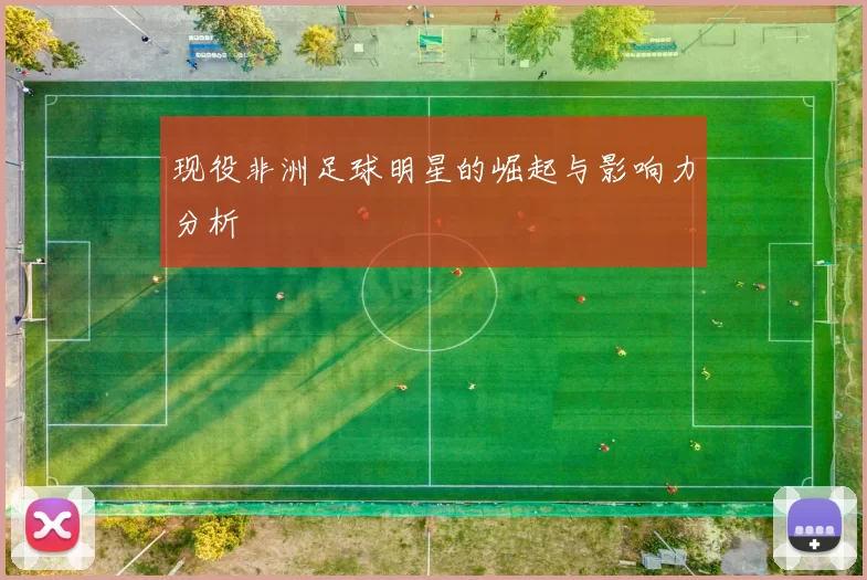 现役非洲足球明星的崛起与影响力分析