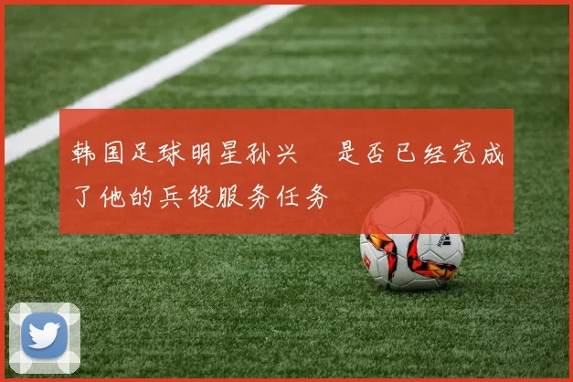 韩国足球明星孙兴慜是否已经完成了他的兵役服务任务