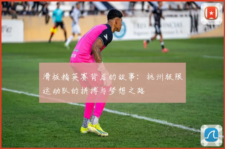 滑板精英赛背后的故事：杭州极限运动队的拼搏与梦想之路