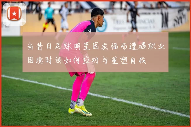 当昔日足球明星因发福而遭遇职业困境时该如何应对与重塑自我