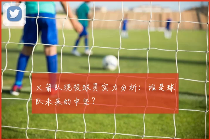 火箭队现役球员实力分析：谁是球队未来的中坚？