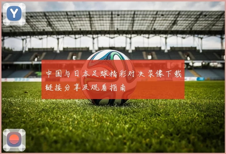 中国与日本足球精彩对决录像下载链接分享及观看指南