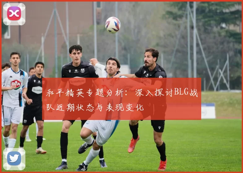 和平精英专题分析：深入探讨BLG战队近期状态与表现变化