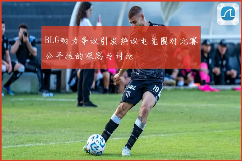 BLG耐力争议引发热议电竞圈对比赛公平性的深思与讨论