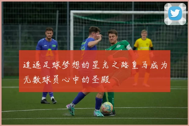 追逐足球梦想的星光之路皇马成为无数球员心中的圣殿
