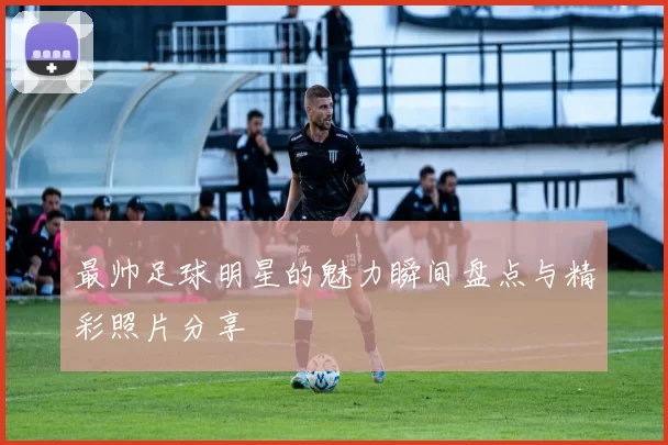 最帅足球明星的魅力瞬间盘点与精彩照片分享