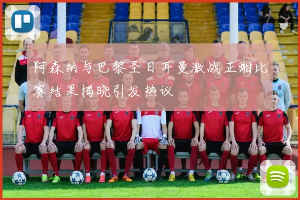 阿森纳与巴黎圣日耳曼激战正酣比赛结果揭晓引发热议