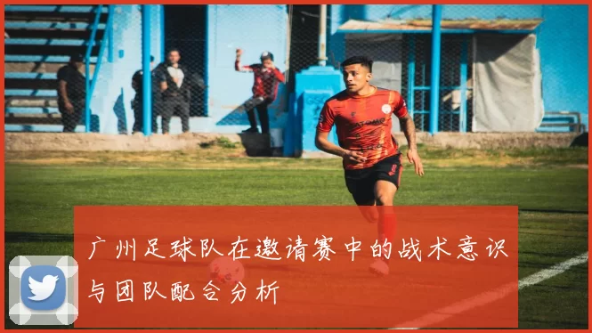 广州足球队在邀请赛中的战术意识与团队配合分析