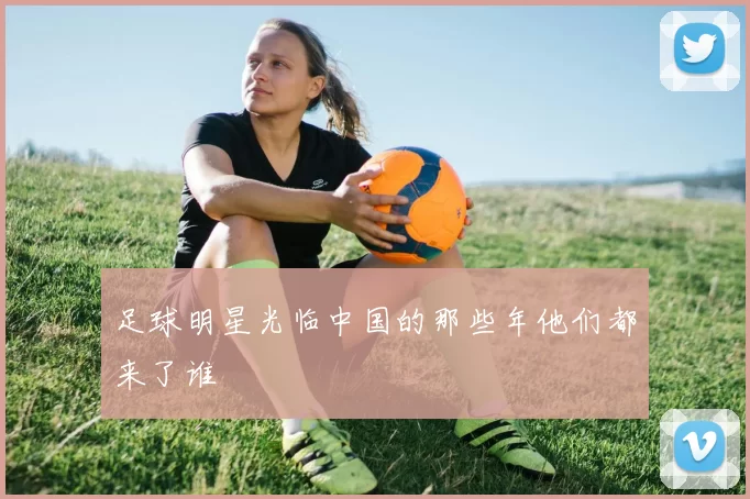 足球明星光临中国的那些年他们都来了谁