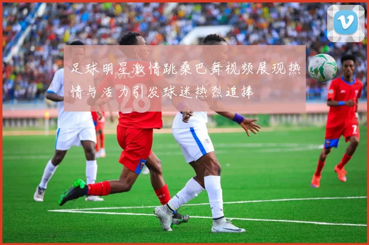足球明星激情跳桑巴舞视频展现热情与活力引发球迷热烈追捧