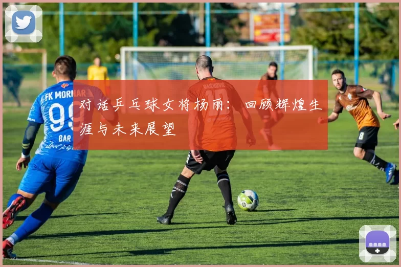 对话乒乓球女将杨丽：回顾辉煌生涯与未来展望